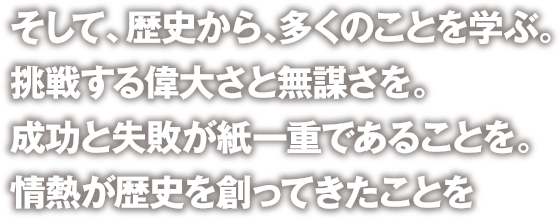 そして、歴史から、多くのことを学ぶ。挑戦する偉大さと無謀さを。成功と失敗が紙一重であることを。情熱が歴史を創ってきたことを。