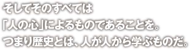 そしてそのすべては「人の心」によるものであることを。つまり歴史とは、人が人から学ぶものだ。