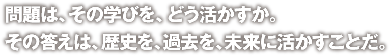 問題は、その学びを、どう活かすか。その答えは、歴史を、過去を、未来に活かすことだ。