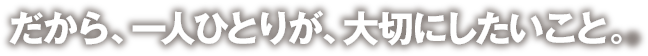 だから、一人ひとりが、大切にしたいこと。