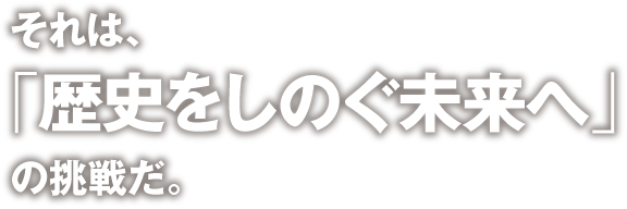 それは、「　歴史をしのぐ未来へ」の挑戦だ。