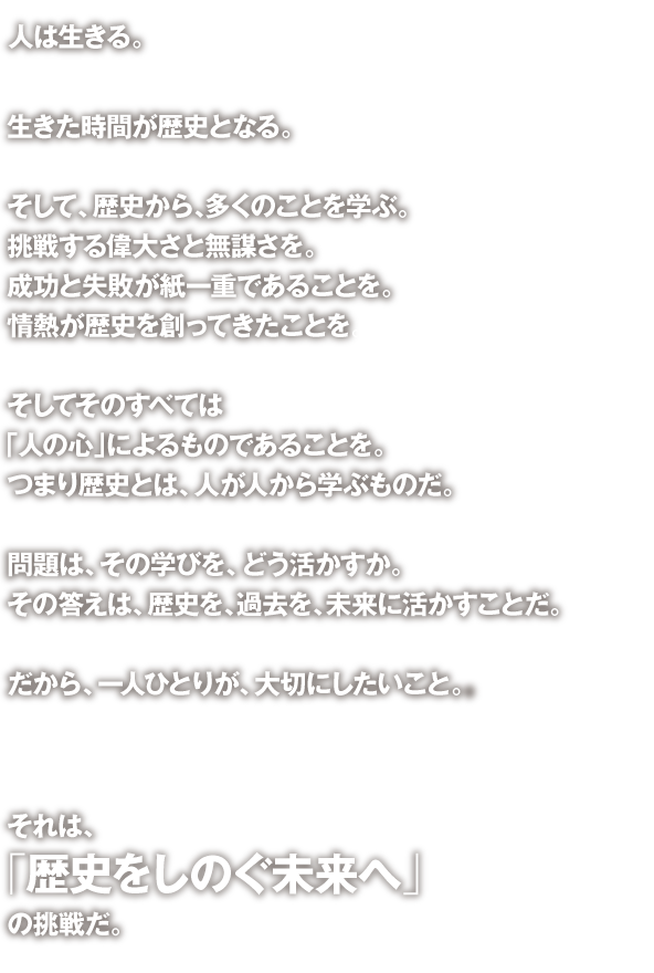 人は生きる。
生きた時間が歴史となる。
そして、歴史から、多くのことを学ぶ。挑戦する偉大さと無謀さを。成功と失敗が紙一重であることを。情熱が歴史を創ってきたことを。
そしてそのすべては「人の心」によるものであることを。つまり歴史とは、人が人から学ぶものだ。
問題は、その学びを、どう活かすか。その答えは、歴史を、過去を、未来に活かすことだ。
だから、一人ひとりが、大切にしたいこと。
それは、「 歴史をしのぐ未来へ」の挑戦だ。
