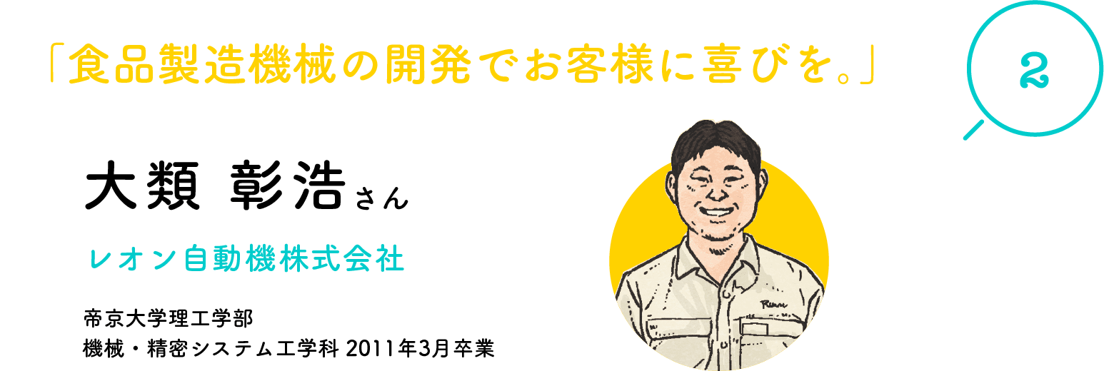 「2」「食品製造機械の開発でお客様に喜びを。」大類 彰浩さん レオン自動機株式会社 帝京大学理工学部 機械・精密システム工学科 2011年3月卒業