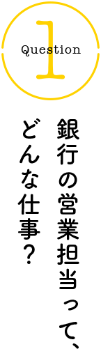 Question1 銀行の営業担当って、どんな仕事？