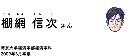 教えてくれる卒業生 棚網 信次（たなあみ しんじ）さん 帝京大学経済学部経済学科2009年3月卒業