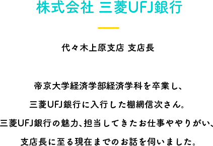 株式会社 三菱UFJ銀行 代々木上原支店 支店長 帝京大学経済学部経済学科を卒業し、三菱UFJ銀行に入行した棚網信次さん。三菱UFJ銀行の魅力、担当してきたお仕事ややりがい、支店長に至る現在までのお話を伺いました。