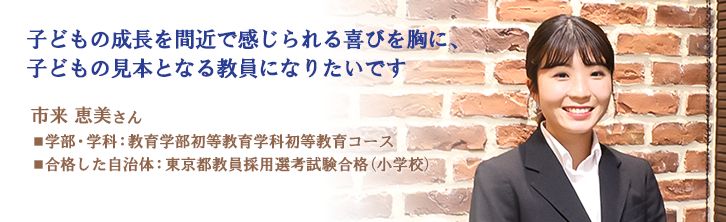 子どもの成長を間近で感じられる喜びを胸に、 子どもの見本となる教員になりたいです