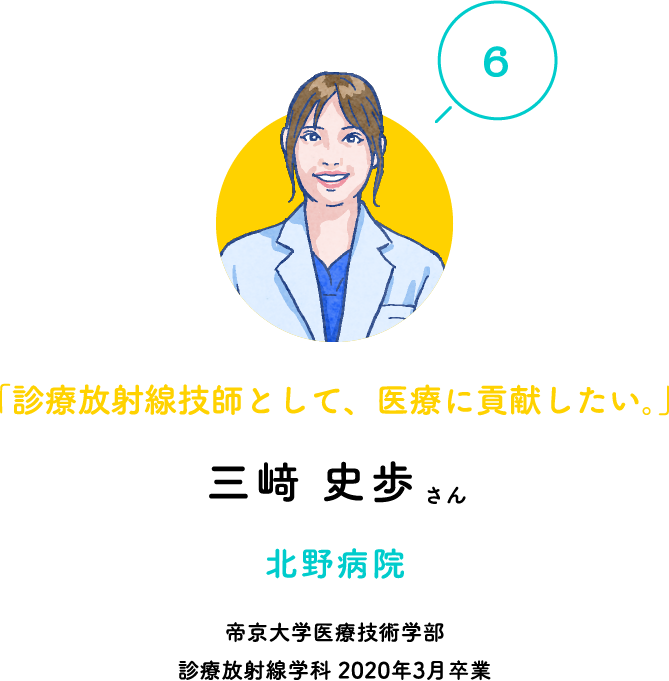 「6」「診療放射線技師として、医療に貢献したい。」三﨑 史歩さん 北野病院 帝京大学医療技術学部 診療放射線学科 2020年3月卒業