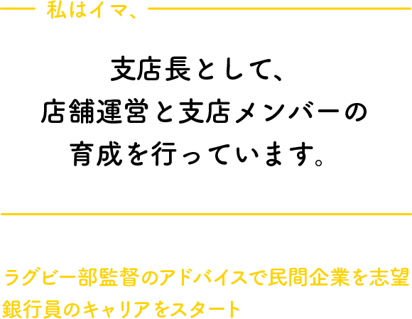 私はイマ、支店長として、店舗運営と支店メンバーの育成を行っています。ラグビー部監督のアドバイスで民間企業を志望銀行員のキャリアをスタート