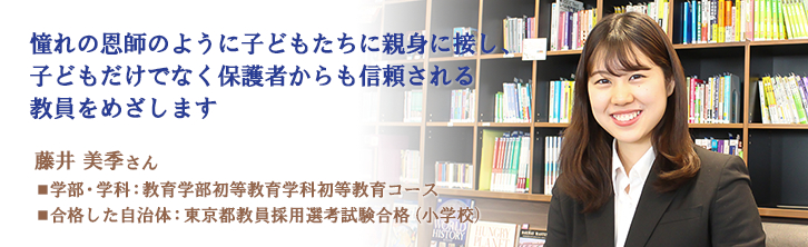 憧れの恩師のように子どもたちに親身に接し、 子どもだけでなく保護者からも信頼される 教員をめざします