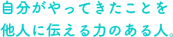 自分がやってきたことを他人に伝える力のある人。