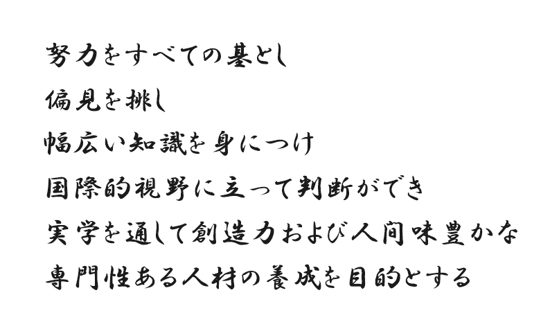 努力をすべての基とし偏見を排し幅広い知識を身につけ国際的視野に立って判断ができ実学を通して創造力および人間味豊かな専門性ある人材の養成を目的とする