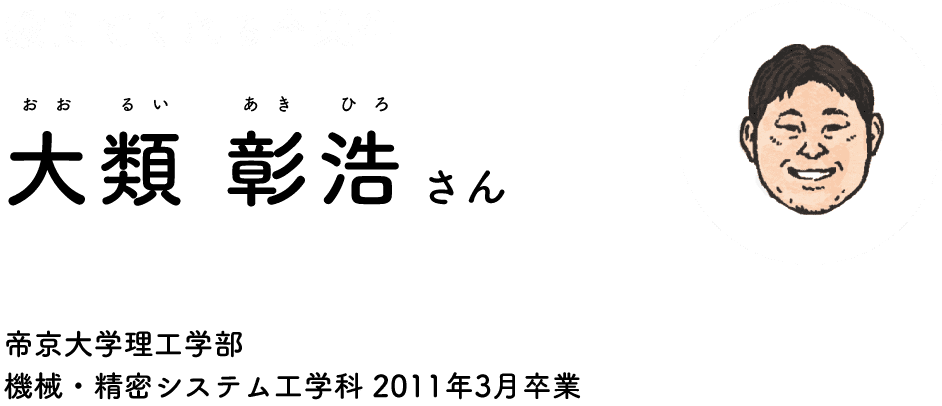 A graduate who teaches Akihiro Orui Teikyo University Faculty of Faculty of Science and Engineering Department of Mechanical and Precision Systems Graduated in March 2011