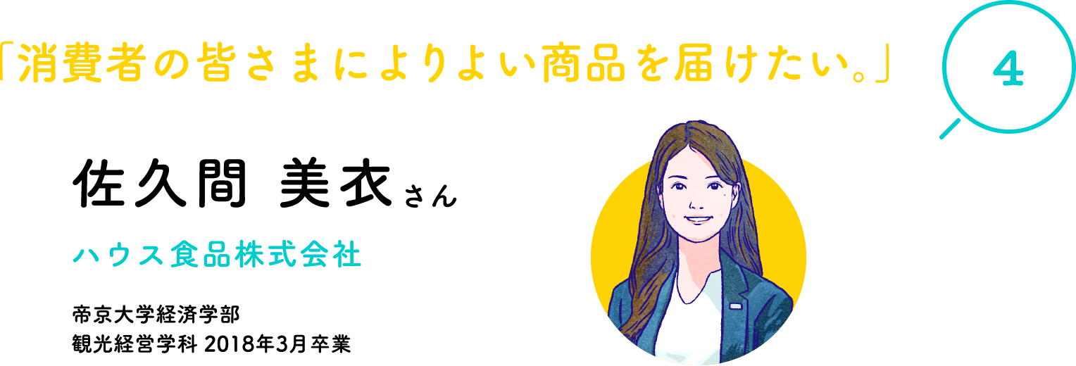 "4" "I want to deliver better products to consumers." Ms. Mii Sakuma House Foods Co., Ltd. Graduated from Teikyo University Faculty of Economics, Department of Tourism Management, March 2018