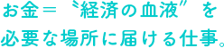 お金＝〝経済の血液〞を必要な場所に届ける仕事。
