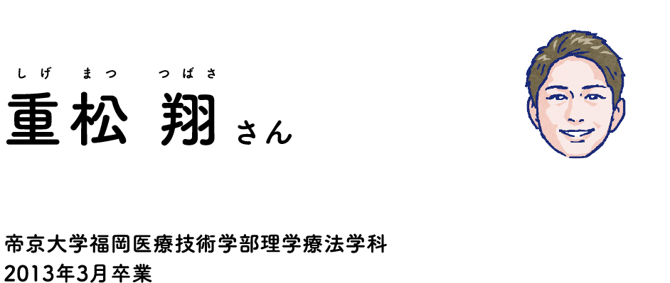 教えてくれる卒業生 重松 翔（しげまつ つばさ）さん 帝京大学福岡医療技術学部理学療法学科2013年3月卒業