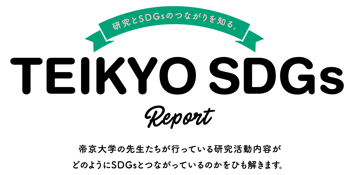 Know the connection between research and SDGs. TEIKYO SDGs Report We will unravel how the research activities conducted by Teikyo University professors are linked to the SDGs.