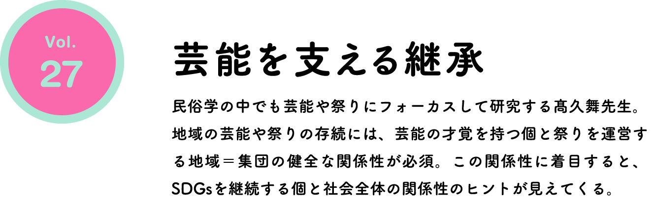 芸能を支える継承 民俗学の中でも芸能や祭りにフォーカスして研究する髙久舞先生。地域の芸能や祭りの存続には、芸能の才覚を持つ個と祭りを運営する地域＝集団の健全な関係性が必須。この関係性に着目すると、SDGsを継続する個と社会全体の関係性のヒントが見えてくる。