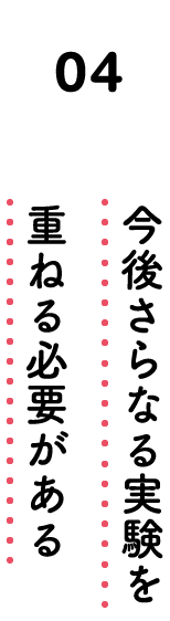 04. 今後さらなる実験を重ねる必要がある