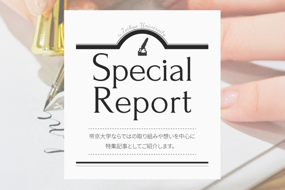 Special Report We will introduce a special feature article focusing on initiatives and ideas unique to Teikyo University.
