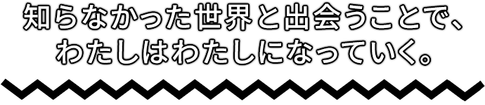 知らなかった世界と出会うことで、わたしはわたしになっていく。