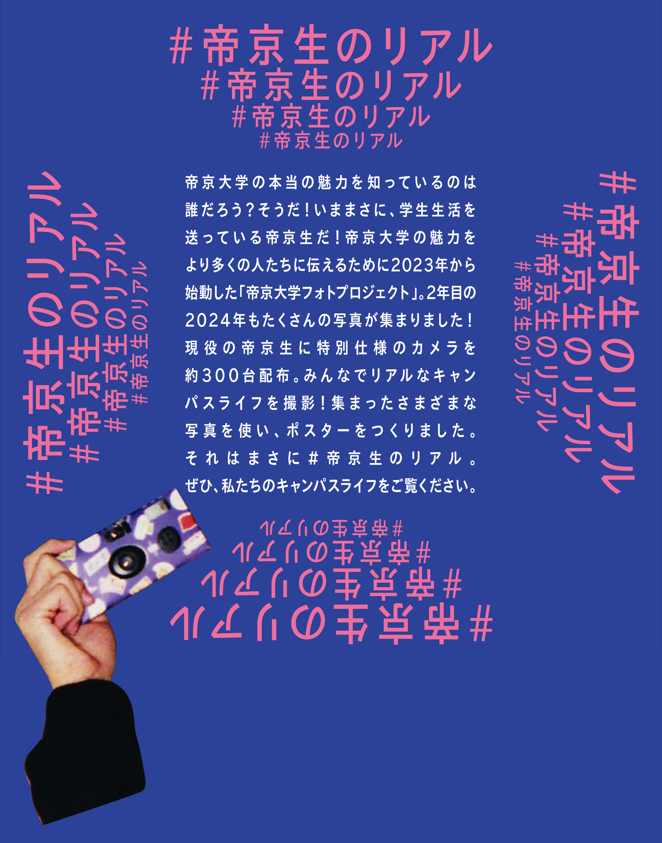 帝京大学の本当の魅力を知っているのは誰だろう？そうだ！いままさに、学生生活を送っている帝京生だ！帝京大学の魅力をより多くの人たちに伝えるために2023年から始動した「帝京大学フォトプロジェクト」。2年目の2024年もたくさんの写真が集まりました！現役の帝京生に特別仕様のカメラを約300台配布。みんなでリアルなキャンパスライフを撮影！集まったさまざまな写真を使い、ポスターをつくりました。それはまさに#帝京生のリアルぜひ、私たちのキャンパスライフをご覧ください。