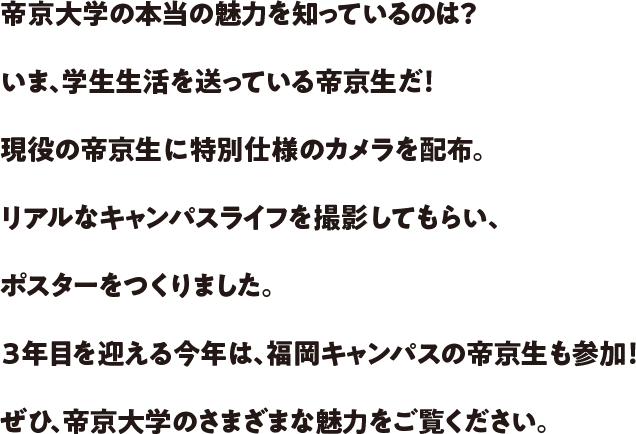 帝京大学の本当の魅力を知っているのは？いま、学生生活を送っている帝京生だ！現役の帝京生に特別仕様のカメラを配布。リアルなキャンパスライフを撮影してもらい、ポスターをつくりました。3年目を迎える今年は、福岡キャンパスの帝京生も参加！ぜひ、帝京大学のさまざまな魅力をご覧ください。