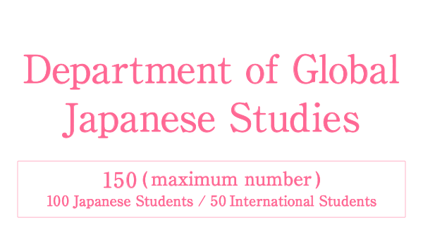 Department of Global Japanese Studies Will be established in April 2022 150 maximum number［ 100 Japanese Students / 50 International Students ］