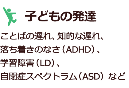 子どもの発達　ことばの遅れ、知的な遅れ、落ち着きのなさ（ADHD）、学習障害（LD）、自閉症スペクトラム（ASD）など