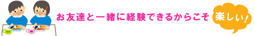 お友達と一緒に経験できるからこそ楽しい！